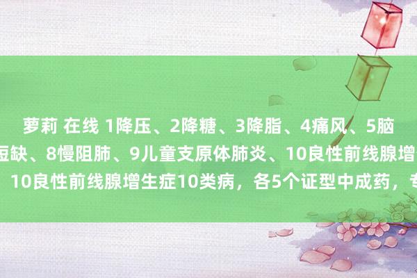 萝莉 在线 1降压、2降糖、3降脂、4痛风、5脑梗、6心律失常、7心律短缺、8慢阻肺、9儿童支原体肺炎、10良性前线腺增生症10类病，各5个证型中成药，专病专治