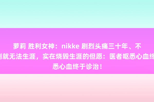 萝莉 胜利女神：nikke 剧烈头痛三十年、不吃麻醉剂就无法生涯，实在烧毁生涯的但愿：医者呕悉心血终于诊治！