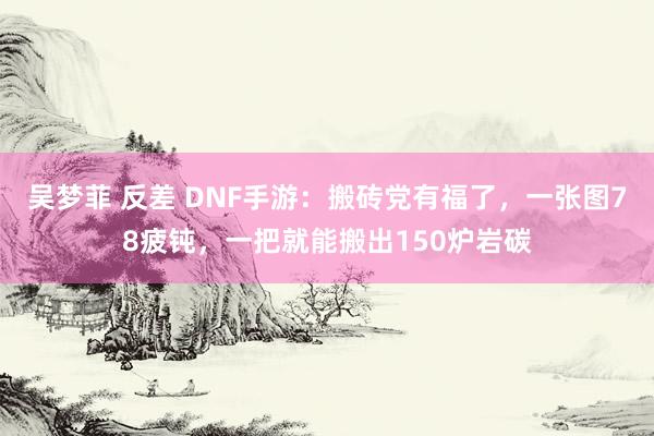 吴梦菲 反差 DNF手游：搬砖党有福了，一张图78疲钝，一把就能搬出150炉岩碳