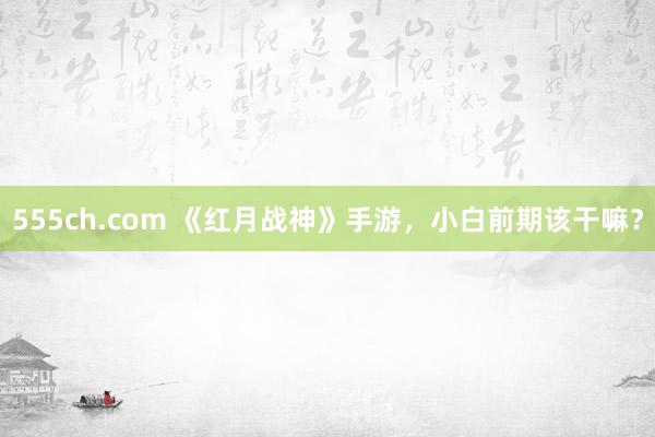 555ch.com 《红月战神》手游，小白前期该干嘛？