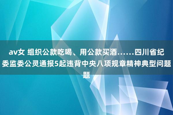 av女 组织公款吃喝、用公款买酒……四川省纪委监委公灵通报5起违背中央八项规章精神典型问题