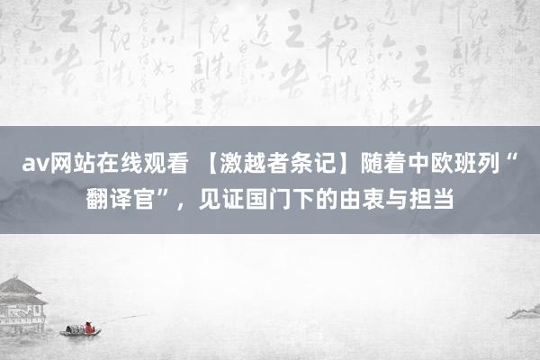 av网站在线观看 【激越者条记】随着中欧班列“翻译官”，见证国门下的由衷与担当