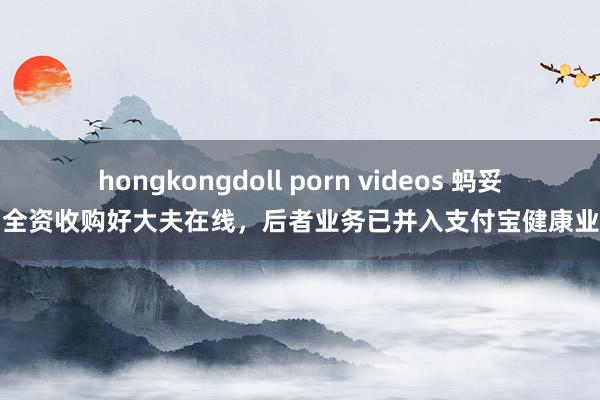 hongkongdoll porn videos 蚂妥洽团全资收购好大夫在线，后者业务已并入支付宝健康业绩部