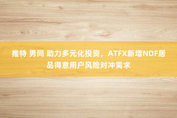 推特 男同 助力多元化投资，ATFX新增NDF居品得意用户风险对冲需求