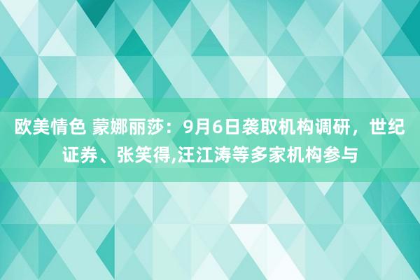 欧美情色 蒙娜丽莎：9月6日袭取机构调研，世纪证券、张笑得，汪江涛等多家机构参与