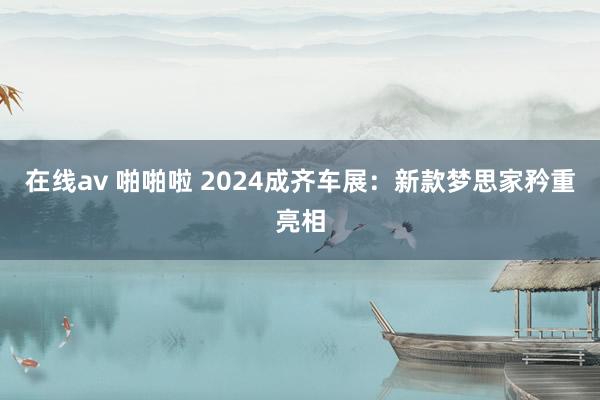 在线av 啪啪啦 2024成齐车展：新款梦思家矜重亮相