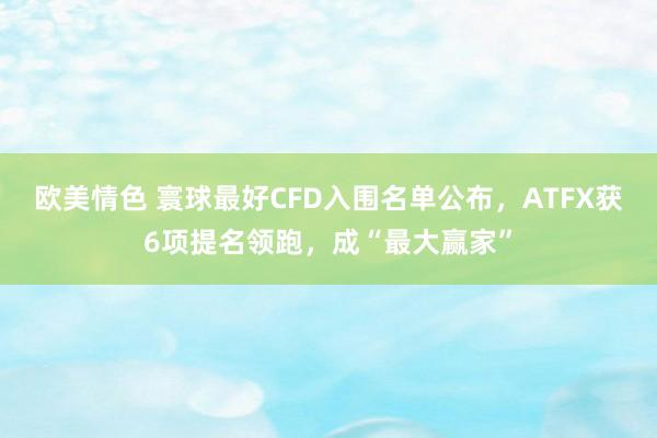 欧美情色 寰球最好CFD入围名单公布，ATFX获6项提名领跑，成“最大赢家”