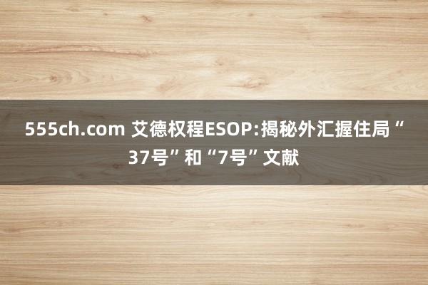 555ch.com 艾德权程ESOP:揭秘外汇握住局“37号”和“7号”文献