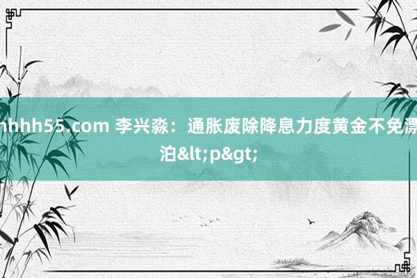 hhhh55.com 李兴淼：通胀废除降息力度黄金不免漂泊<p>