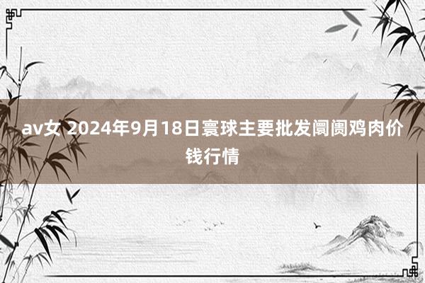 av女 2024年9月18日寰球主要批发阛阓鸡肉价钱行情