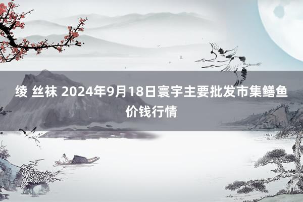 绫 丝袜 2024年9月18日寰宇主要批发市集鳝鱼价钱行情