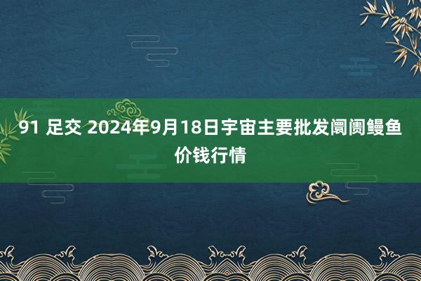 91 足交 2024年9月18日宇宙主要批发阛阓鳗鱼价钱行情