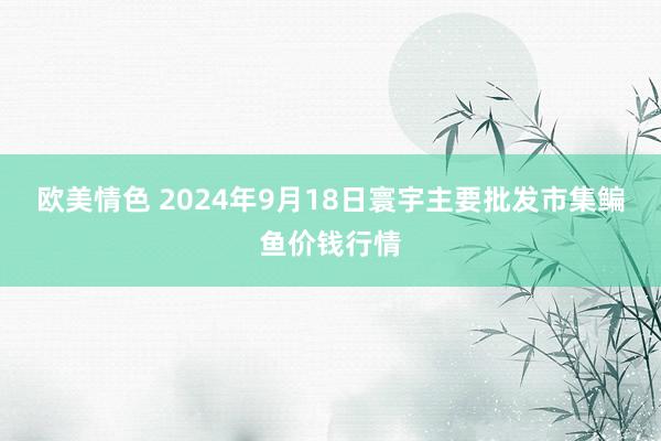 欧美情色 2024年9月18日寰宇主要批发市集鳊鱼价钱行情