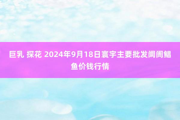 巨乳 探花 2024年9月18日寰宇主要批发阛阓鲳鱼价钱行情