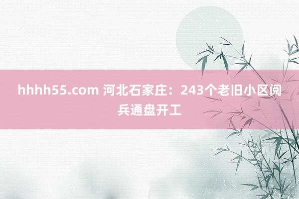 hhhh55.com 河北石家庄：243个老旧小区阅兵通盘开工