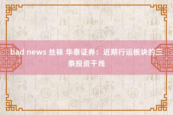 bad news 丝袜 华泰证券：近期行运板块的三条投资干线