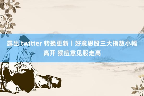 露出 twitter 转换更新丨好意思股三大指数小幅高开 猴痘意见股走高