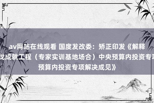 av网站在线观看 国度发改委：矫正印发《解释强国基础步伐成就工程（专家实训基地场合）中央预算内投资专项解决成见》