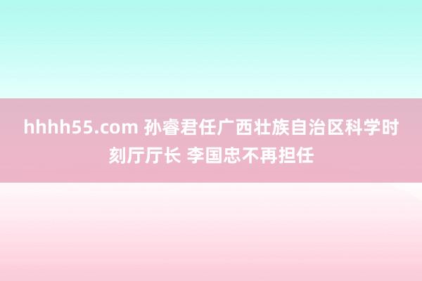 hhhh55.com 孙睿君任广西壮族自治区科学时刻厅厅长 李国忠不再担任