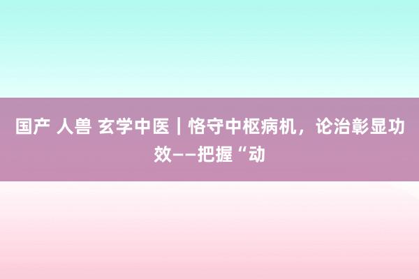 国产 人兽 玄学中医｜恪守中枢病机，论治彰显功效——把握“动