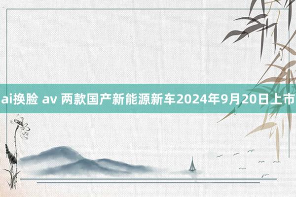 ai换脸 av 两款国产新能源新车2024年9月20日上市