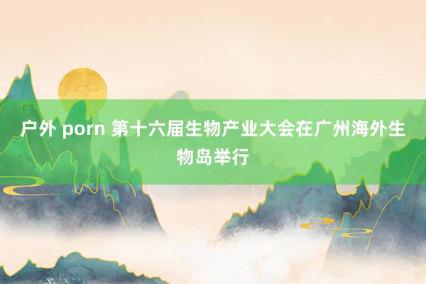 户外 porn 第十六届生物产业大会在广州海外生物岛举行