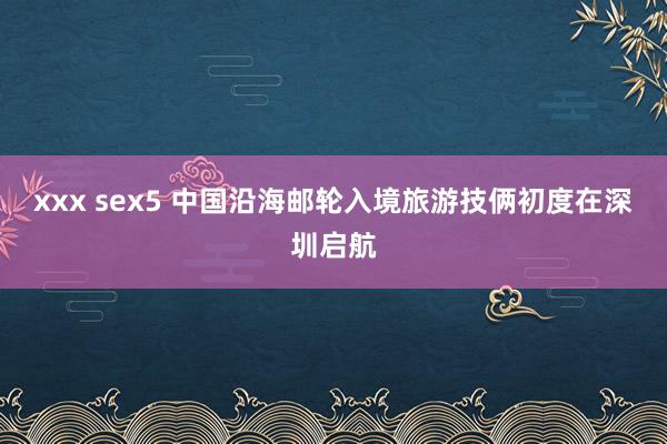 xxx sex5 中国沿海邮轮入境旅游技俩初度在深圳启航