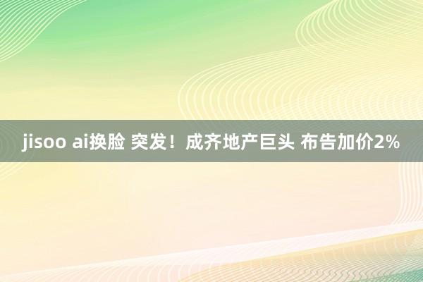 jisoo ai换脸 突发！成齐地产巨头 布告加价2%