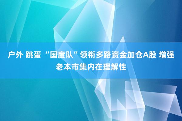 户外 跳蛋 “国度队”领衔多路资金加仓A股 增强老本市集内在理解性