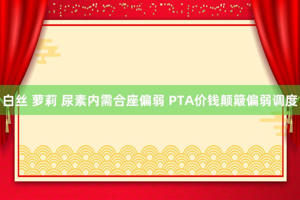 白丝 萝莉 尿素内需合座偏弱 PTA价钱颠簸偏弱调度