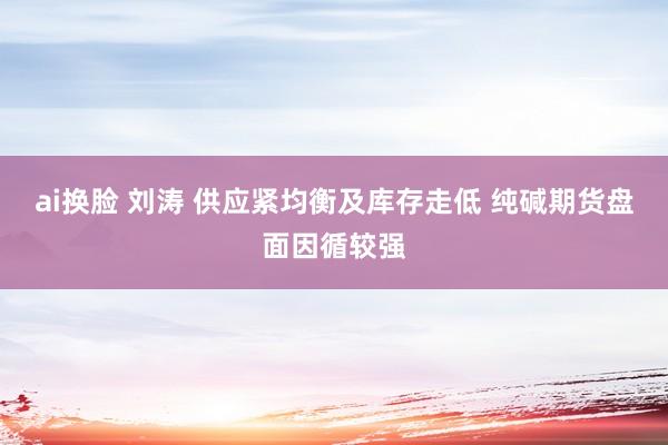 ai换脸 刘涛 供应紧均衡及库存走低 纯碱期货盘面因循较强