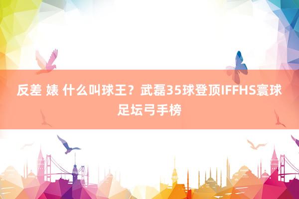 反差 婊 什么叫球王？武磊35球登顶IFFHS寰球足坛弓手榜