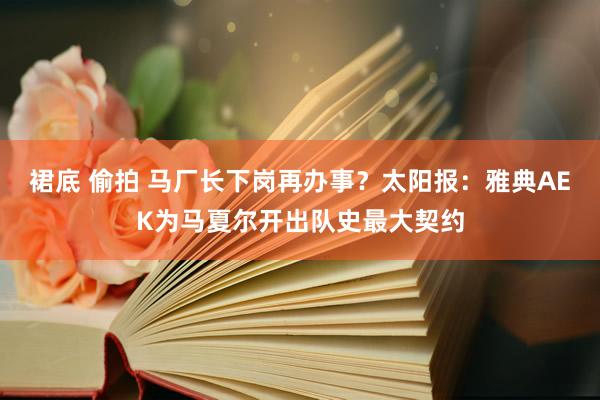 裙底 偷拍 马厂长下岗再办事？太阳报：雅典AEK为马夏尔开出队史最大契约