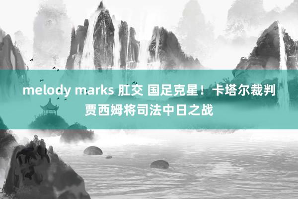 melody marks 肛交 国足克星！卡塔尔裁判贾西姆将司法中日之战