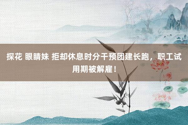 探花 眼睛妹 拒却休息时分干预团建长跑，职工试用期被解雇！