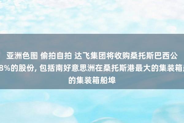 亚洲色图 偷拍自拍 达飞集团将收购桑托斯巴西公司48%的股份， 包括南好意思洲在桑托斯港最大的集装箱船埠