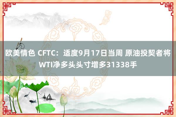 欧美情色 CFTC：适度9月17日当周 原油投契者将WTI净多头头寸增多31338手