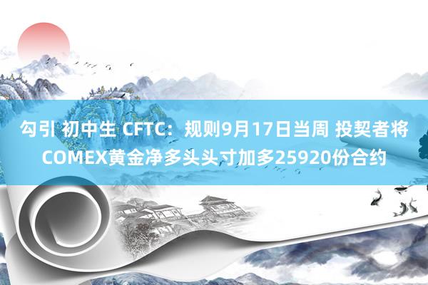 勾引 初中生 CFTC：规则9月17日当周 投契者将COMEX黄金净多头头寸加多25920份合约