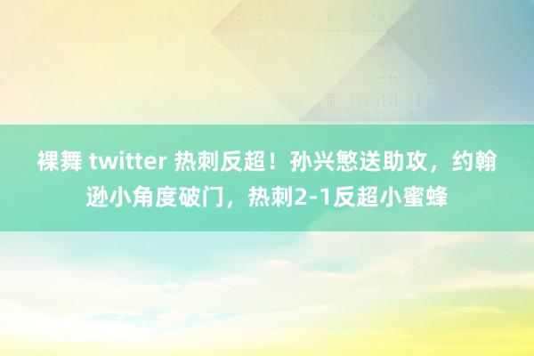 裸舞 twitter 热刺反超！孙兴慜送助攻，约翰逊小角度破门，热刺2-1反超小蜜蜂