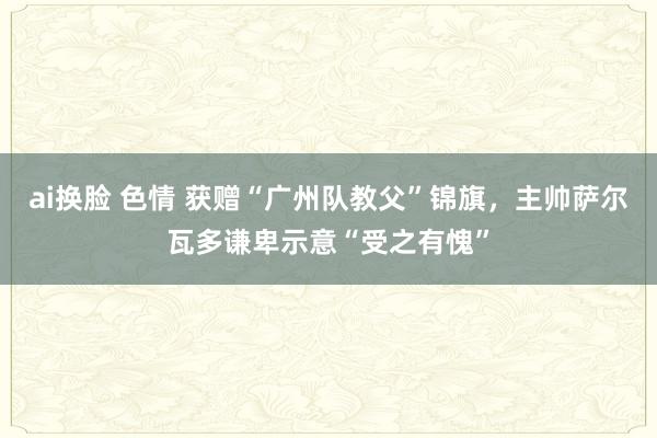 ai换脸 色情 获赠“广州队教父”锦旗，主帅萨尔瓦多谦卑示意“受之有愧”