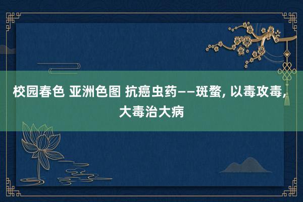 校园春色 亚洲色图 抗癌虫药——斑蝥， 以毒攻毒， 大毒治大病