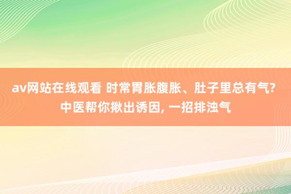 av网站在线观看 时常胃胀腹胀、肚子里总有气? 中医帮你揪出诱因， 一招排浊气