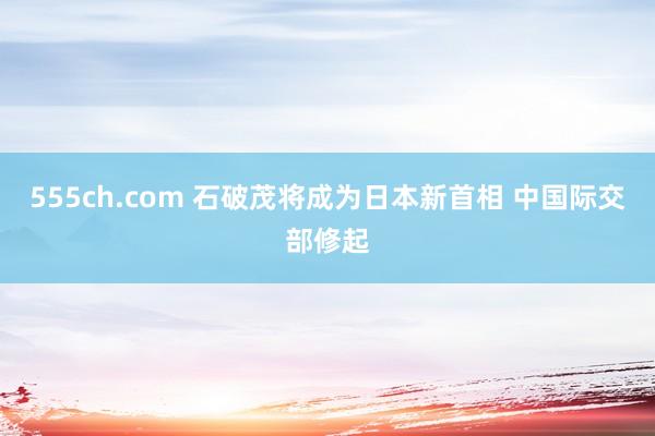 555ch.com 石破茂将成为日本新首相 中国际交部修起