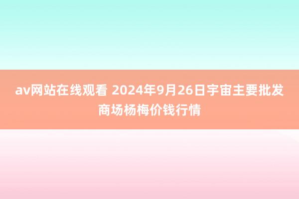 av网站在线观看 2024年9月26日宇宙主要批发商场杨梅价钱行情