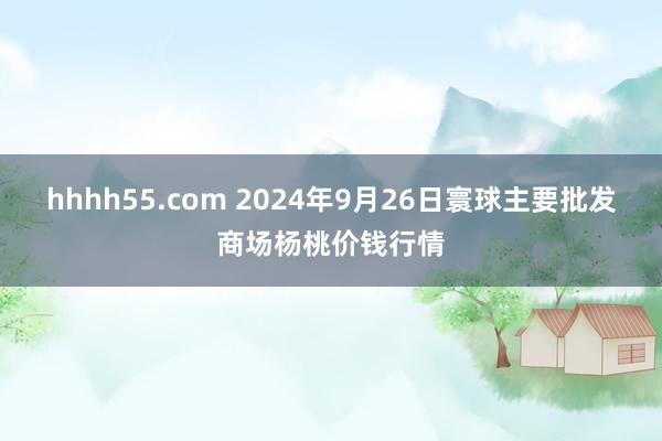 hhhh55.com 2024年9月26日寰球主要批发商场杨桃价钱行情