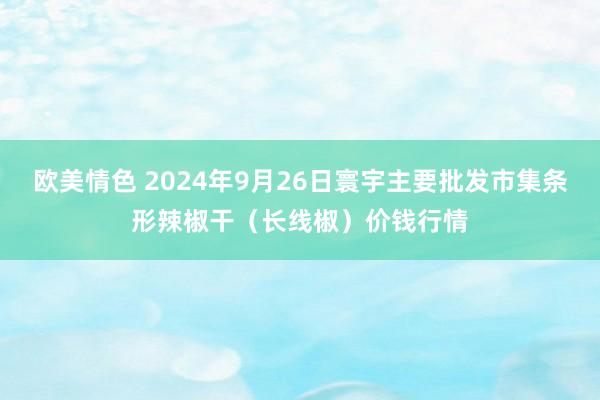 欧美情色 2024年9月26日寰宇主要批发市集条形辣椒干（长线椒）价钱行情