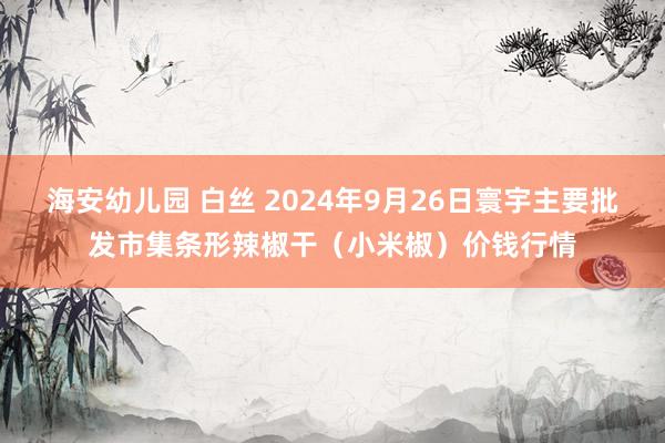 海安幼儿园 白丝 2024年9月26日寰宇主要批发市集条形辣椒干（小米椒）价钱行情