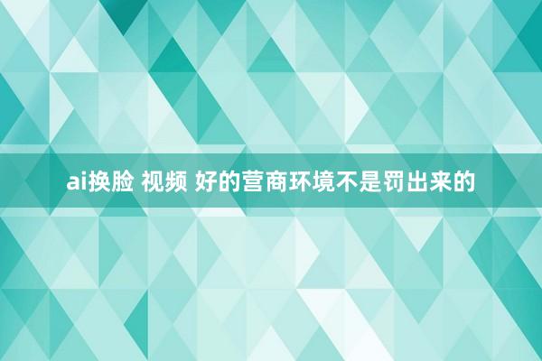 ai换脸 视频 好的营商环境不是罚出来的