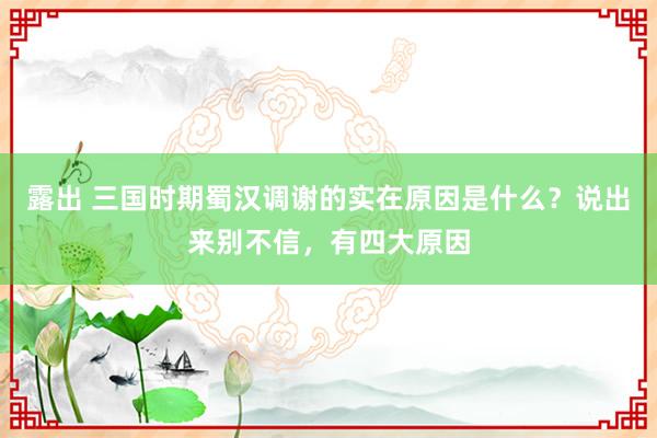 露出 三国时期蜀汉调谢的实在原因是什么？说出来别不信，有四大原因