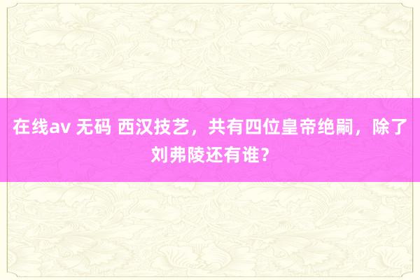 在线av 无码 西汉技艺，共有四位皇帝绝嗣，除了刘弗陵还有谁？